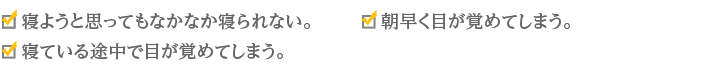 ・寝ようと思ってもなかなか寝られない。・寝ている途中で目が覚めてしまう。・朝早く目が覚めてしまう。